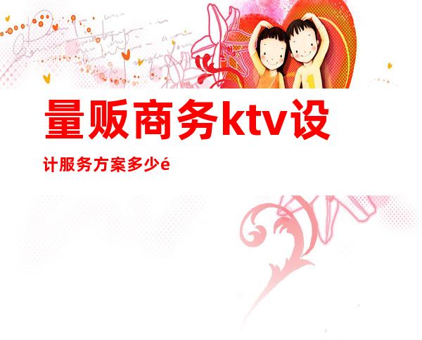 量贩商务ktv设计服务方案多少钱(量贩商务ktv设计服务方案多少钱一套)