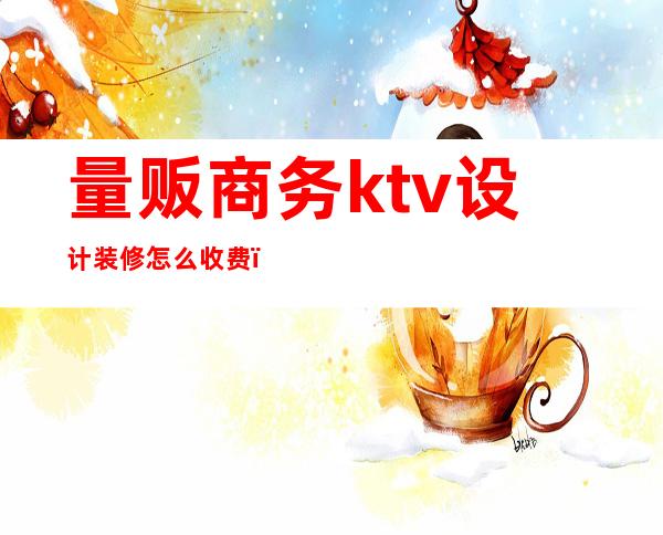 量贩商务ktv设计装修怎么收费(量贩式KTV设计)