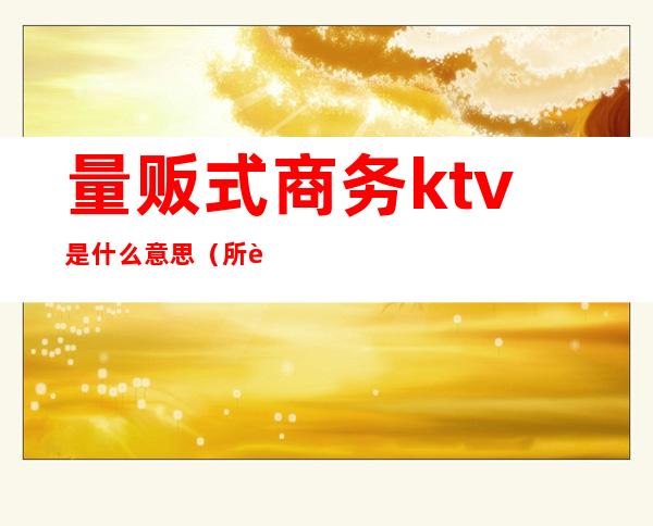 量贩式商务ktv是什么意思(所谓的量贩式ktv是什么意思)