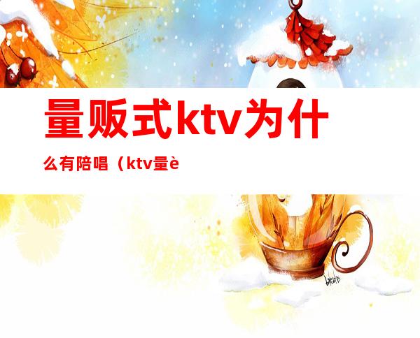 量贩式ktv为什么有陪唱(ktv量贩有陪唱吗)