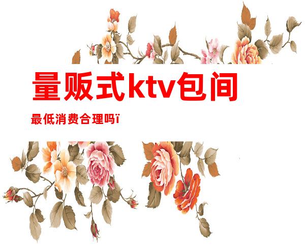 量贩式ktv包间最低消费合理吗(量贩式ktv包房费)