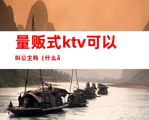 量贩式ktv可以叫公主吗(什么叫ktv公主)