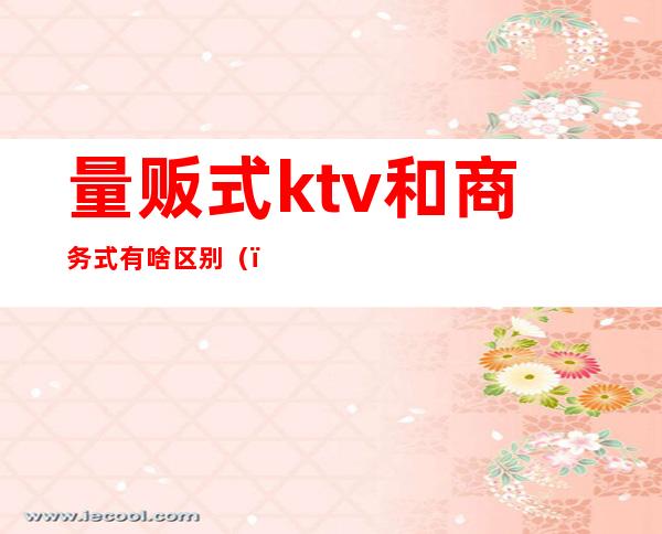 量贩式ktv和商务式有啥区别（）