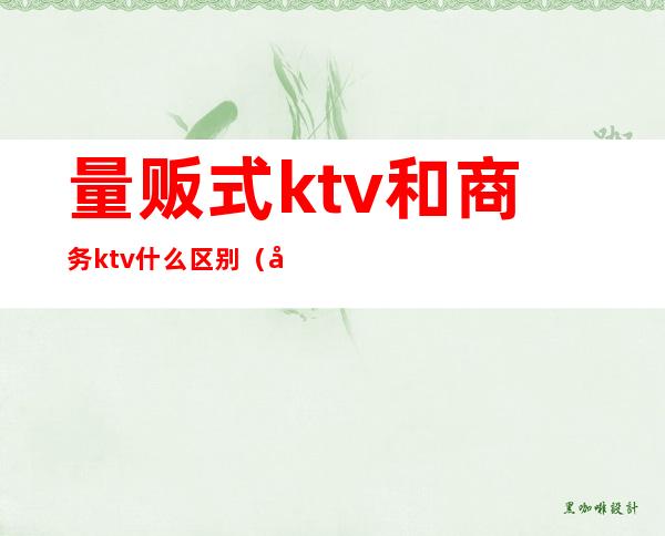量贩式ktv和商务ktv什么区别(商务ktv和量贩的区别)