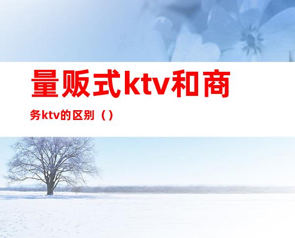 量贩式ktv和商务ktv的区别()