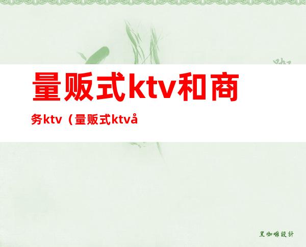 量贩式ktv和商务ktv（量贩式ktv和商务ktv的区别）