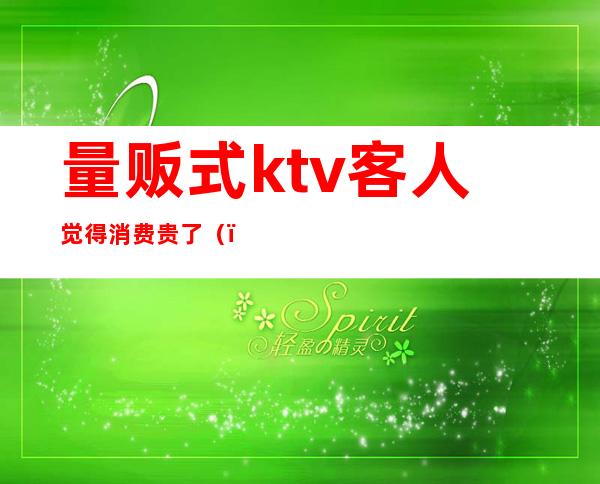 量贩式ktv客人觉得消费贵了()