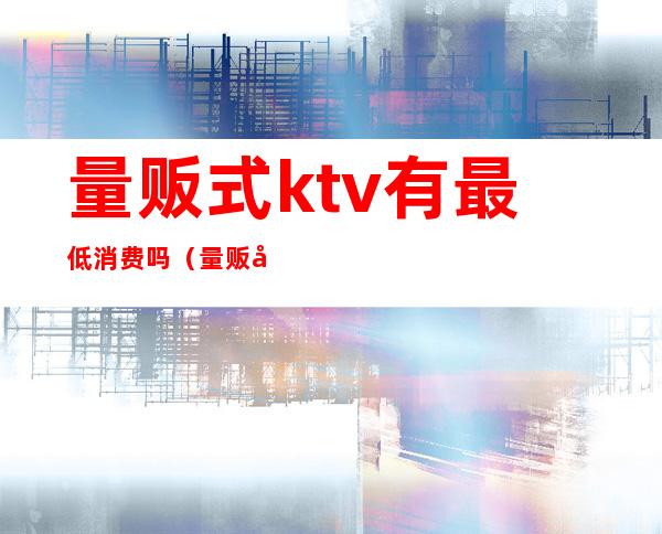 量贩式ktv有最低消费吗(量贩式ktv还有什么ktv)