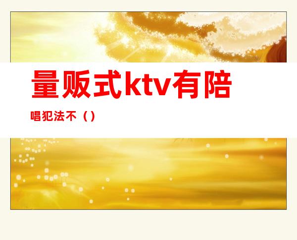 量贩式ktv有陪唱犯法不（）