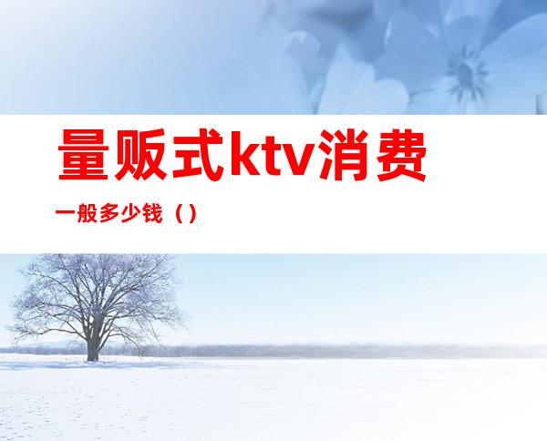 量贩式ktv消费一般多少钱()