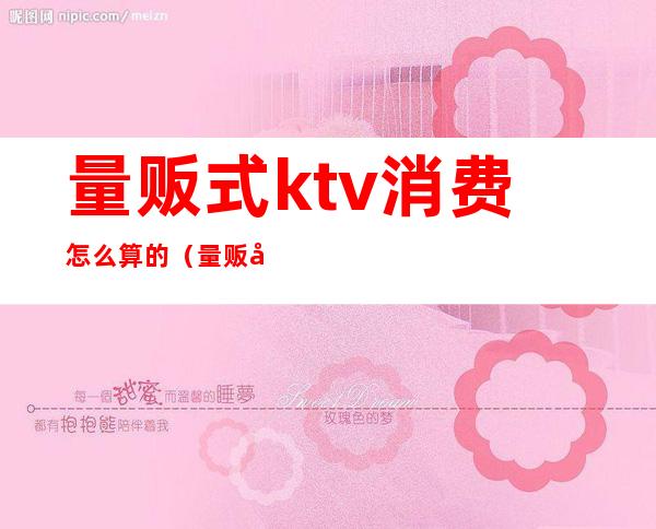 量贩式ktv消费怎么算的(量贩式ktv消费一般多少钱)