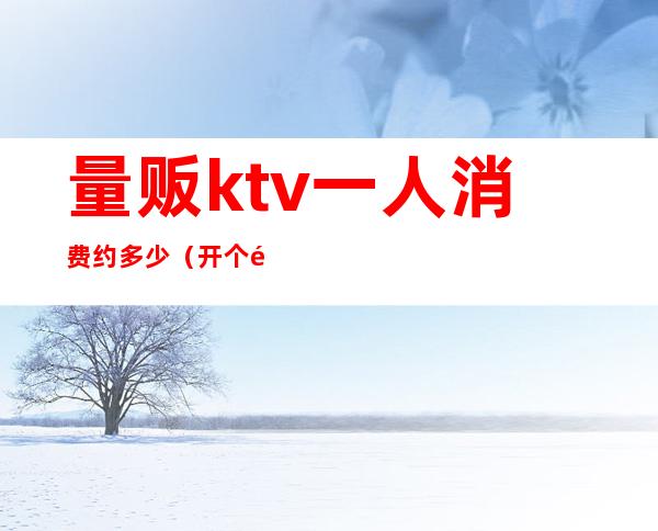 量贩ktv一人消费约多少(开个量贩ktv多少钱)