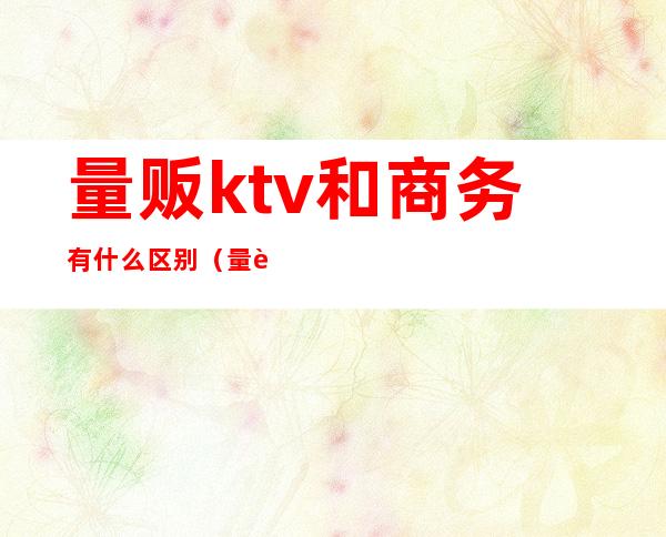 量贩ktv和商务有什么区别（量贩式ktv和商务ktv有什么区别）