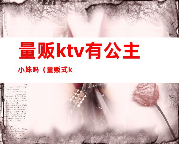 量贩ktv有公主小妹吗（量贩式ktv没公主）
