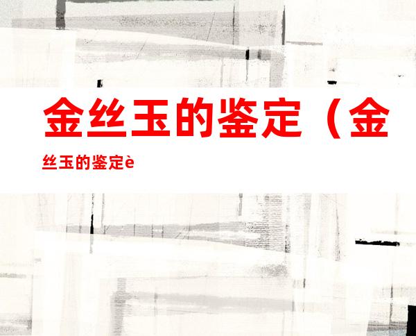 金丝玉的鉴定(金丝玉的鉴定表)