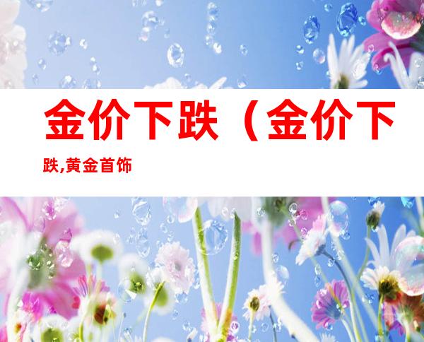 金价下跌(金价下跌,黄金首饰会降吗)
