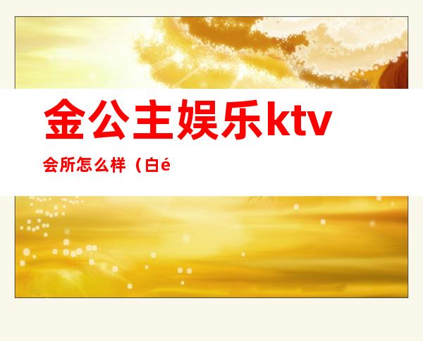 金公主娱乐ktv会所怎么样（白金ktv公主多少）