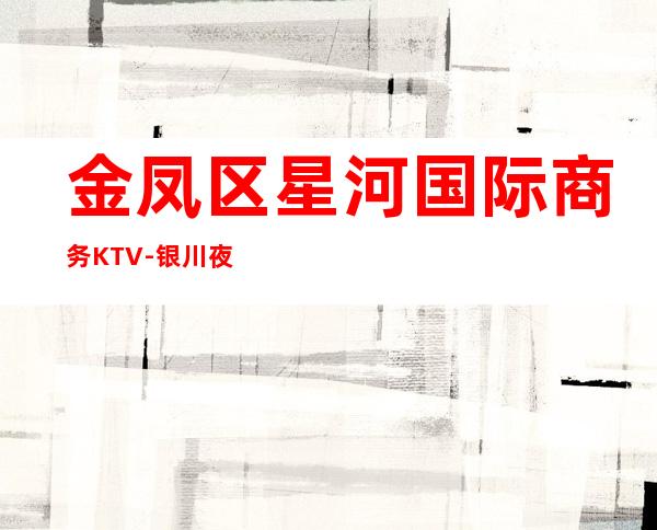 金凤区星河国际商务KTV-银川夜总会预订 – 银川兴庆商务KTV