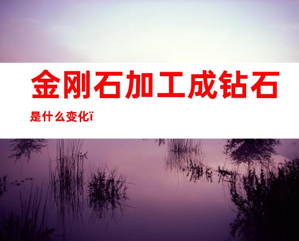金刚石加工成钻石是什么变化(金刚石制成钻石是利用什么性质)