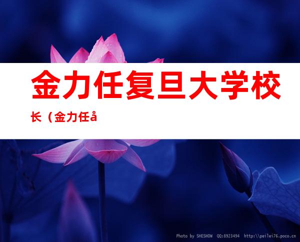 金力任复旦大学校长(金力任复旦大学校长是谁)