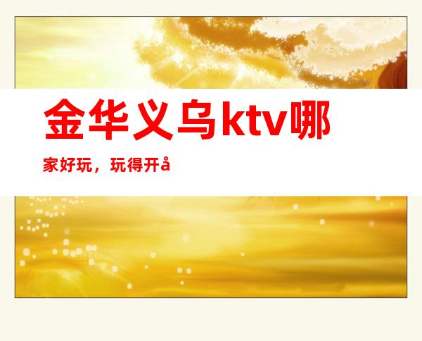 金华义乌ktv哪家好玩,玩得开/带节目互动的ktv夜总会
