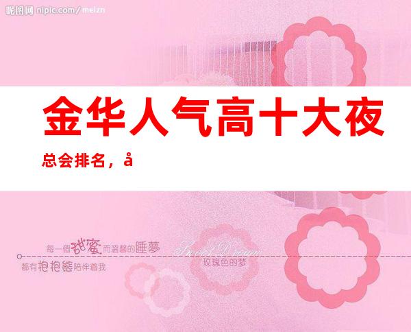 金华人气高十大夜总会排名,很好的金华夜总会消费价格
