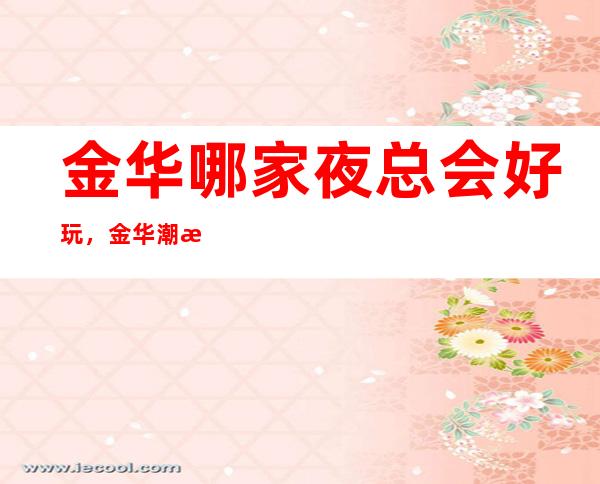 金华哪家夜总会好玩,金华潮流有趣夜总会有意思进来尝试