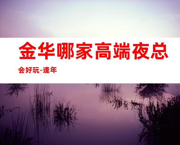 金华哪家高端夜总会好玩-逢年过节来这里一定不会错