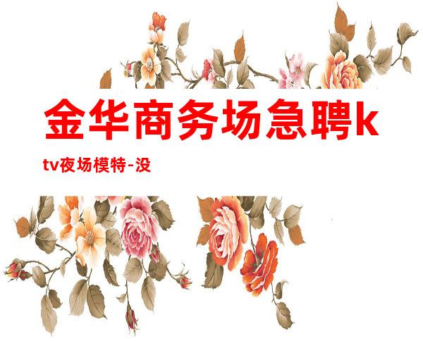 金华商务场急聘ktv夜场模特-没有套路直招