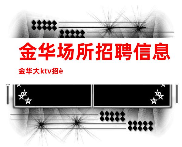 金华场所招聘信息金华大ktv招聘员工带你打开夜总会赚道路