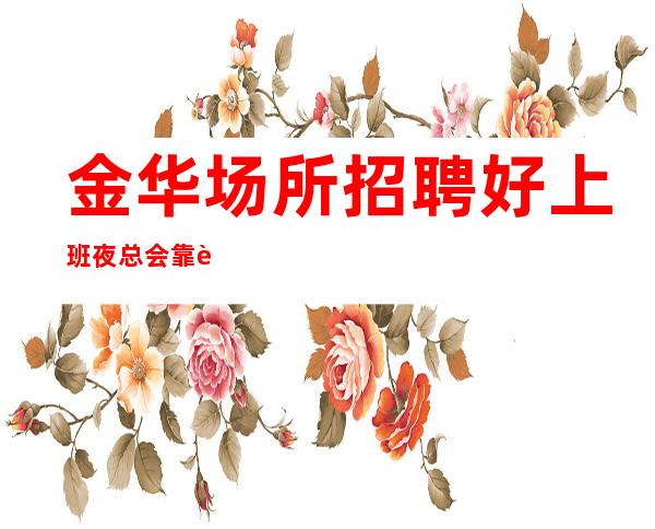 金华场所招聘好上班夜总会靠谱负责带新人