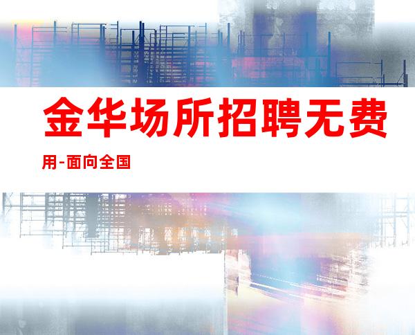 金华场所招聘无费用-面向全国长期招聘员工-更高场所招聘