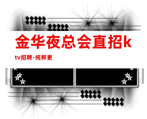 金华夜总会直招ktv招聘-纯粹更高场客人素质好