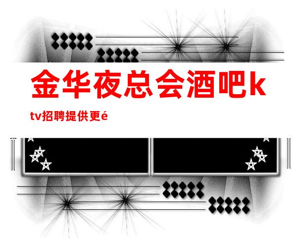 金华夜总会酒吧ktv招聘提供更高公寓住宿