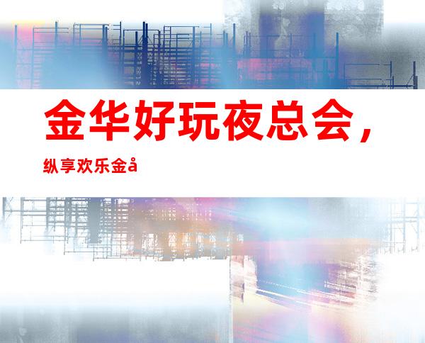 金华好玩夜总会，纵享欢乐金华好玩有趣夜总会盘点
