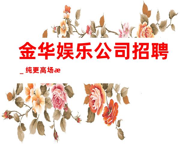 金华娱乐公司招聘_纯更高场所保底起步