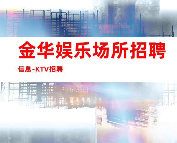 金华娱乐场所招聘信息-KTV招聘信息-真实靠谱