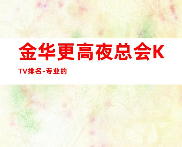 金华更高夜总会KTV排名-专业的团队