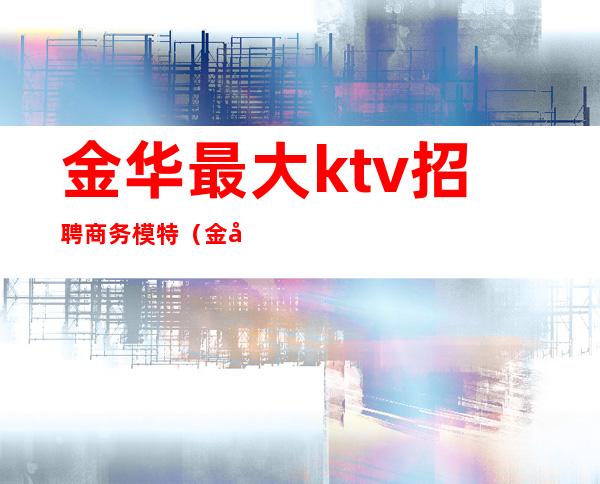 金华最大ktv招聘商务模特(金华ktv招聘女)