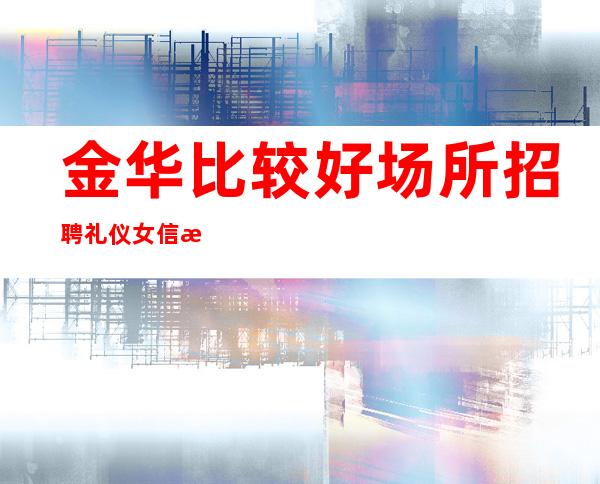 金华比较好场所招聘礼仪女信息[包吃住要求门槛低]
