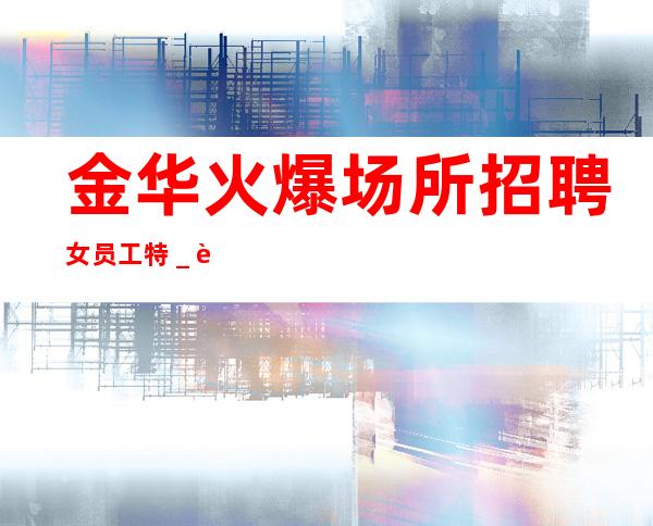 金华火爆场所招聘女员工特_良心负责靠谱带