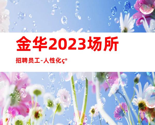 金华2023场所招聘员工-人性化管理
