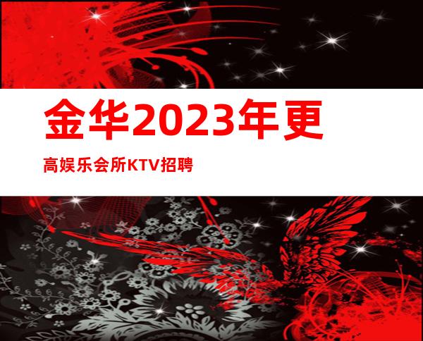 金华2023年更高娱乐会所KTV招聘-更高KTV招聘新人负责到底