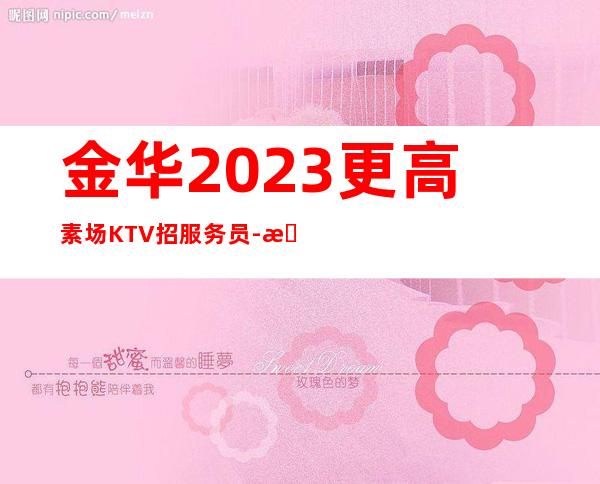 金华2023更高素场KTV招服务员-更高场颜子换