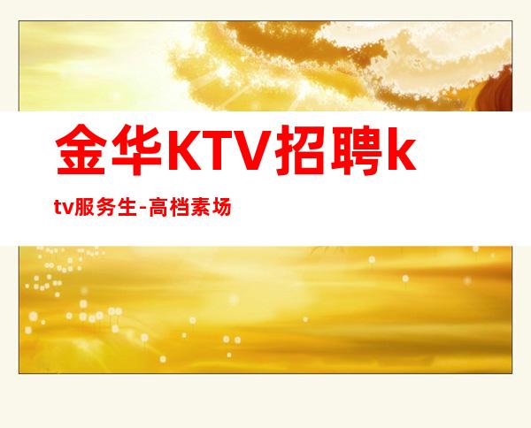 金华KTV招聘ktv服务生-高档素场KTV招聘-每天拿高工资