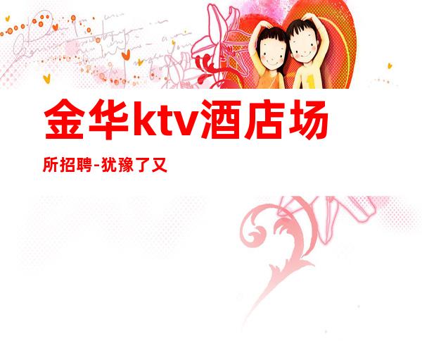 金华ktv酒店场所招聘-犹豫了又会错过