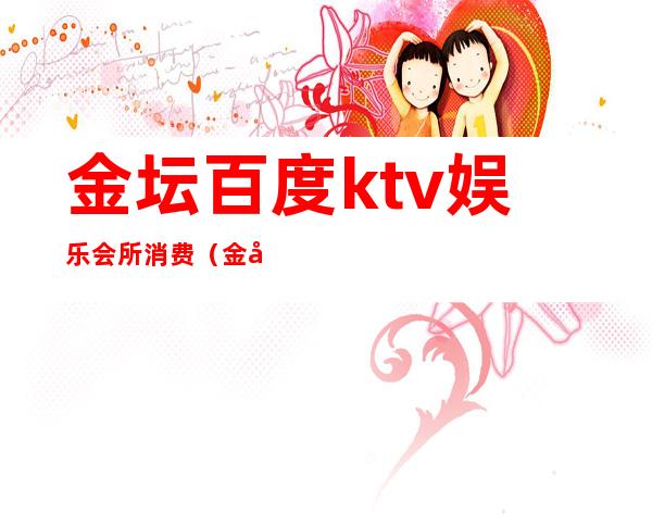 金坛百度ktv娱乐会所消费（金坛百度ktv消费标准）