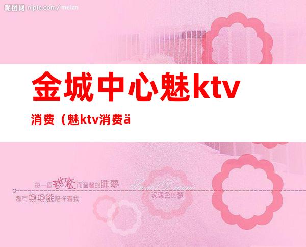 金城中心魅ktv消费(魅ktv消费价格表)