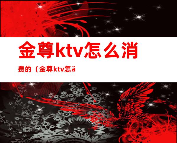 金尊ktv怎么消费的（金尊ktv怎么消费的）