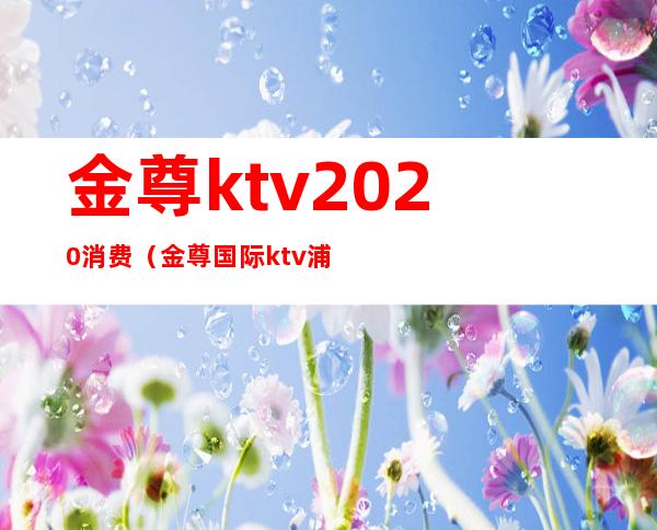 金尊ktv2020消费(金尊国际ktv浦东怎么样)